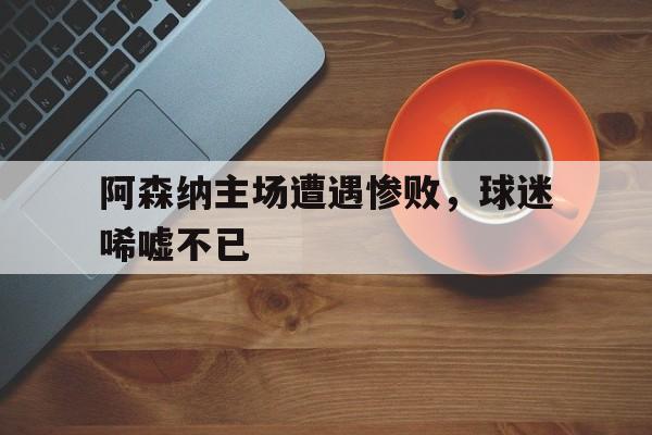 安卓版下载-阿森纳主场遭遇惨败，球迷唏嘘不已