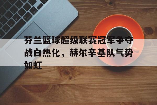 体育游戏-芬兰篮球超级联赛冠军争夺战白热化，赫尔辛基队气势如虹