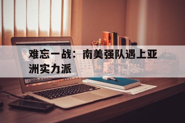 半岛体育APP下载-难忘一战：南美强队遇上亚洲实力派