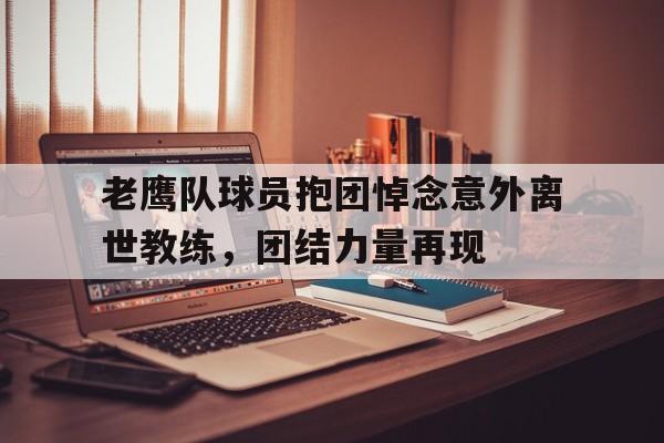体育游戏-老鹰队球员抱团悼念意外离世教练，团结力量再现