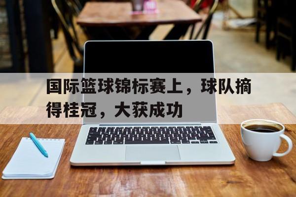 赛事APP-国际篮球锦标赛上，球队摘得桂冠，大获成功