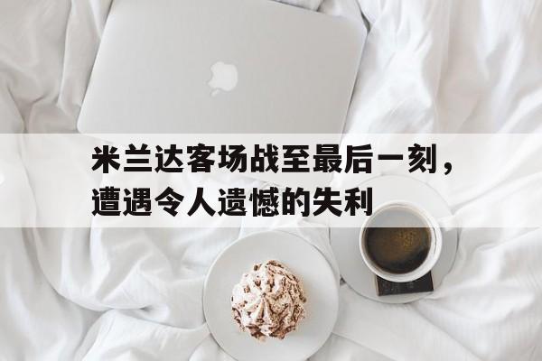 半岛体育平台-米兰达客场战至最后一刻，遭遇令人遗憾的失利