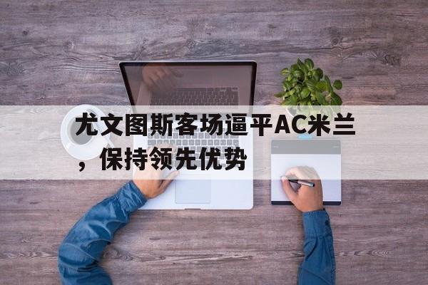 半岛体育平台-尤文图斯客场逼平AC米兰，保持领先优势