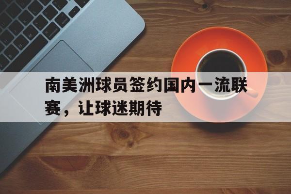 手机看体育-南美洲球员签约国内一流联赛，让球迷期待
