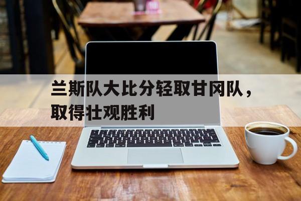 互动娱乐-兰斯队大比分轻取甘冈队，取得壮观胜利