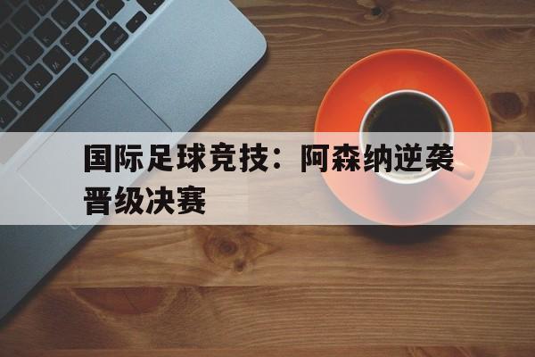 手机看体育-国际足球竞技：阿森纳逆袭晋级决赛