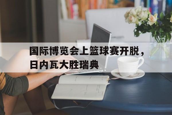 安卓版下载-国际博览会上篮球赛开脱，日内瓦大胜瑞典