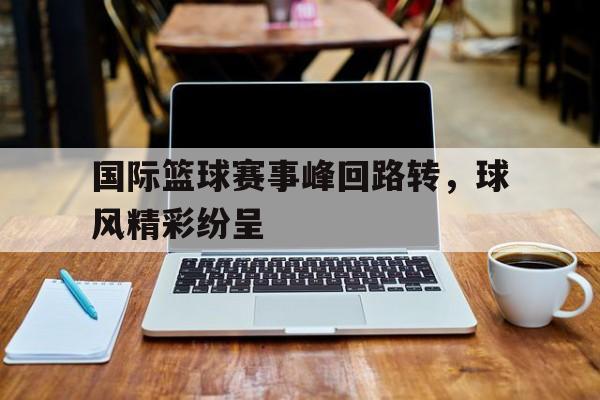 体育APP-国际篮球赛事峰回路转，球风精彩纷呈